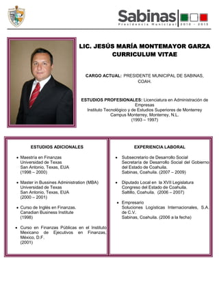 LIC. JESÚS MARÍA MONTEMAYOR GARZA
                                        CURRICULUM VITAE


                                 CARGO ACTUAL: PRESIDENTE MUNICIPAL DE SABINAS,
                                                    COAH.



                               ESTUDIOS PROFESIONALES: Licenciatura en Administración de
                                                           Empresas
                                 Instituto Tecnológico y de Estudios Superiores de Monterrey
                                              Campus Monterrey, Monterrey, N.L.
                                                         (1993 – 1997)




     ESTUDIOS ADICIONALES                               EXPERIENCIA LABORAL

Maestría en Finanzas                              Subsecretario de Desarrollo Social
Universidad de Texas                              Secretaría de Desarrollo Social del Gobierno
San Antonio, Texas, EUA                           del Estado de Coahuila.
(1998 – 2000)                                     Sabinas, Coahuila. (2007 – 2009)

Master in Bussines Administration (MBA)           Diputado Local en la XVII Legislatura
Universidad de Texas                              Congreso del Estado de Coahuila.
San Antonio, Texas, EUA                           Saltillo, Coahuila. (2006 – 2007)
(2000 – 2001)
                                                  Empresario
Curso de Inglés en Finanzas.                      Soluciones Logísticas Internacionales, S.A.
Canadian Business Institute                       de C.V.
(1998)                                            Sabinas, Coahuila. (2006 a la fecha)

Curso en Finanzas Públicas en el Instituto
Mexicano de Ejecutivos en Finanzas,
México, D.F.
(2001)
 
