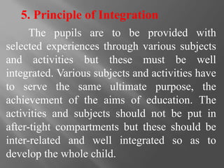 5. Principle of Integration
The pupils are to be provided with
selected experiences through various subjects
and activities but these must be well
integrated. Various subjects and activities have
to serve the same ultimate purpose, the
achievement of the aims of education. The
activities and subjects should not be put in
after-tight compartments but these should be
inter-related and well integrated so as to
develop the whole child.
 