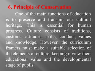 6. Principle of Conservation
One of the main functions of education
is to preserve and transmit our cultural
heritage. This is essential for human
progress. Culture consists of traditions,
customs, attitudes, skills, conduct, values
and knowledge. However, the curriculum
framers must make a suitable selection of
the elements of culture, keeping n view their
educational value and the developmental
stage of pupils.
 