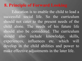 8. Principle of Forward Looking
Education is to enable the child to lead a
successful social life. So the curriculum
should not cater to the present needs of the
child alone. The needs of his future life
should also be considered. The curriculum
should also include knowledge, skills,
experiences, influences etc. which will
develop in the child abilities and power to
make effective adjustments in the later life.
 