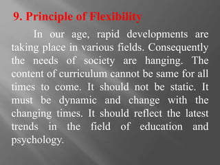9. Principle of Flexibility
In our age, rapid developments are
taking place in various fields. Consequently
the needs of society are hanging. The
content of curriculum cannot be same for all
times to come. It should not be static. It
must be dynamic and change with the
changing times. It should reflect the latest
trends in the field of education and
psychology.
 