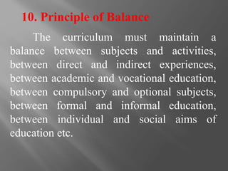 10. Principle of Balance
The curriculum must maintain a
balance between subjects and activities,
between direct and indirect experiences,
between academic and vocational education,
between compulsory and optional subjects,
between formal and informal education,
between individual and social aims of
education etc.
 