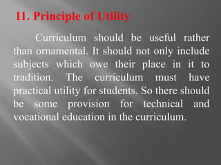 11. Principle of Utility
Curriculum should be useful rather
than ornamental. It should not only include
subjects which owe their place in it to
tradition. The curriculum must have
practical utility for students. So there should
be some provision for technical and
vocational education in the curriculum.
 