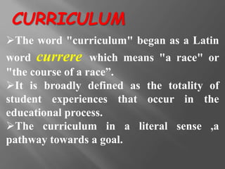 The word "curriculum" began as a Latin
word currere which means "a race" or
"the course of a race”.
It is broadly defined as the totality of
student experiences that occur in the
educational process.
The curriculum in a literal sense ,a
pathway towards a goal.
CURRICULUM
 