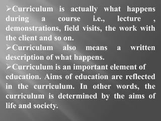 Curriculum is actually what happens
during a course i.e., lecture ,
demonstrations, field visits, the work with
the client and so on.
Curriculum also means a written
description of what happens.
Curriculum is an important element of
education. Aims of education are reflected
in the curriculum. In other words, the
curriculum is determined by the aims of
life and society.
 