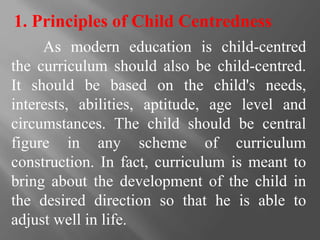 As modern education is child-centred
the curriculum should also be child-centred.
It should be based on the child's needs,
interests, abilities, aptitude, age level and
circumstances. The child should be central
figure in any scheme of curriculum
construction. In fact, curriculum is meant to
bring about the development of the child in
the desired direction so that he is able to
adjust well in life.
1. Principles of Child Centredness
 