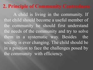 2. Principle of Community Centredness
A child is living in the community. If
that child should become a useful member of
the community he should first understand
the needs of the community and try to solve
them in a systematic way. Besides the
society is ever changing. The child should be
in a position to face the challenges posed by
the community with efficiency.
 