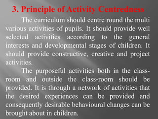 3. Principle of Activity Centredness
The curriculum should centre round the multi
various activities of pupils. It should provide well
selected activities according to the general
interests and developmental stages of children. It
should provide constructive, creative and project
activities.
The purposeful activities both in the class-
room and outside the class-room should be
provided. It is through a network of activities that
the desired experiences can be provided and
consequently desirable behavioural changes can be
brought about in children.
 