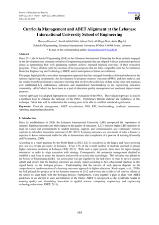 Journal of Education and Practice www.iiste.org
ISSN 2222-1735 (Paper) ISSN 2222-288X (Online)
Vol.5, No.22, 2014
163
Curricula Management and ABET Alignment at the Lebanese
International University School of Engineering
Bassam Hussein*, Samih Abdul-Nabi, Adnan Harb, Ali Hage-Diab, Amin Haj-Ali
School of Engineering, Lebanese International University, PO box 146404 Beirut, Lebanon
* E-mail of the corresponding author: bassam.hussein@liu.edu.lb
Abstract
Since 2011, the School of Engineering (SoE) at the Lebanese International University has been actively engaged
in the development and constant evolution of engineering programs that are aligned with an assessment protocol
aimed at determining how well graduating students achieve intended learning outcomes of their respective
programs. This is all done with the intention of having programs that are fully compatible with the Accreditation
Board for Engineering and Technology (ABET) and in anticipation of future accreditation.
This paper highlights the curriculum management approach that has emerged from the collaboration between the
various engineering departments, the development of program students’ outcomes (PSOs) and their indices, and
the results from the preliminary outcomes reporting that involves the collection of data in line with best practices,
well established key performance indicators and standardized benchmarking in the engineering education
community. All of which has been done as a part of education quality management and continual improvement
purposes.
A novel approach was adopted dependent on students’ evaluation of the PSOs. The evaluation process is used in
a feedback loop to enhance the rankings of the PSOs. Preliminary Results indicate the usefulness of this
technique. More data will be collected in the coming years to be able to establish statistical significance.
Keywords: Curricula management, ABET accreditation, PSO, KPI, benchmarking, academic assessment,
reporting, engineering education.
1. Introduction
Since its establishment in 2000, the Lebanese International University (LIU) recognized the importance of
students’ learning outcomes and their impact on the quality of education. LIU’s mission states: LIU endeavors to
align its values and commitments to student learning, support, and communication and continually reviews
curricula to introduce innovative outcomes (LIU, 2013). Learning outcomes are statements of what a learner is
expected to know, understand and/or be able to demonstrate after completion of a process of learning (Donnelly
and Fitzmaurice, 2005).
According to a report prepared by the World Bank in 2012, LIU is considered as the largest and fastest growing
post war era private university in Lebanon. It has 13% of the overall number of students enrolled in private
higher education institutes in Lebanon (WB, 2012). With such a rapid growth, there must be rapid changes
introduced in order to align execution with strategy. Consequently, the university management decided to
establish a task force to assess the situation and provide an action plan accordingly. This initiative was piloted in
the School of Engineering (SoE). An action plan was put together by the task force in order to review courses
syllabi and ensure that the learning outcomes are clearly stated according to best educational practices in this
regard based on the Bologna process. Understanding that the success of such process depends on the
comprehensive implementation of a learning outcomes approach in higher education (Rauhvargers, et al., 2009),
the SoE piloted this project as of the Summer semester in 2012 and revised the syllabi of all courses offered at
the school to align them with the Bologna process. Furthermore, it put together a plan to align with ABET
guidelines in an attempt to seek accreditation in the future. ABET is recognized as the worldwide leader in
assuring quality and stimulating innovation in applied science, computing, engineering, and engineering
technology education (ABET, 2011).
 
