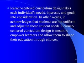  learner-centered curriculum design takes
each individual's needs, interests, and goals
into consideration. In other words, it
acknowledges that students are not uniform
and adjust to those student needs. Learner-
centered curriculum design is meant to
empower learners and allow them to shape
their education through choices.
10
 