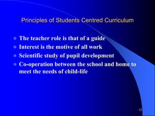 Principles of Students Centred Curriculum
 The teacher role is that of a guide
 Interest is the motive of all work
 Scientific study of pupil development
 Co-operation between the school and home to
meet the needs of child-life
12
 