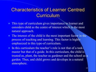 Characteristics of Learner Centred
Curriculum
 This type of curriculum gives importance to learner and
considers child as the centre of interest which is the most
natural approach.
 The interest of the child is the most important factor in the
process of teaching and learning. This factor is highly
emphasized in this type-of curriculum.
 In this curriculum the teacher’s role is not that of a task-
master but that of a guide. In this curriculum, the child is
treated as, plant, the teacher as gardener and the school as a
garden. Thus, and child grows and develops in a natural
atmosphere.
13
 