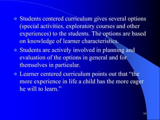  Students centered curriculum gives several options
(special activities, exploratory courses and other
experiences) to the students. The options are based
on knowledge of learner characteristics.
 Students are actively involved in planning and
evaluation of the options in general and for
themselves in particular.
 Learner centered curriculum points out that “the
more experience in life a child has the more eager
he will to learn.”
14
 