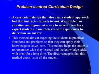 Problem-centred Curriculum Design
 A curriculum design that also uses a student approach
but that instructs students to look at a problem or
situation and figure out a way to solve it. Teachers
expect students to use their real-life experiences to
determine an answer.
 This method aims at exposing the students to practical
situations and problems so that they can apply their
knowledge to solve them. This method helps the students
to remember what they learned and the knowledge sticks
with them for a long time. The disadvantage is that this
method doesn’t suit all the student.
15
 