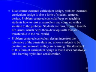  Like learner-centered curriculum design, problem-centered
curriculum design is also a form of student-centered
design. Problem-centered curricula focus on teaching
students how to look at a problem and come up with a
solution to the problem. Students are thus exposed to real-
life issues, which helps them develop skills that are
transferable to the real world.
 Problem-centered curriculum design increases the
relevance of the curriculum and allows students to be
creative and innovate as they are learning. The drawback
to this form of curriculum design is that it does not always
take learning styles into consideration.
16
 