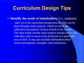 Curriculum Design Tips
 Identify the needs of stakeholders (i.e., students)
– early on in the curriculum design process. This can be
done through needs analysis, which involves the
collection and analysis of data related to the learner.
This data might include what learners already know and
what they need to know to be proficient in a particular
area or skill. It may also include information about
learner perceptions, strengths, and weaknesses.
17
 