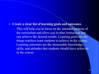  Create a clear list of learning goals and outcomes.
– This will help you to focus on the intended purpose of
the curriculum and allow you to plan instruction that
can achieve the desired results. Learning goals are the
things teachers want students to achieve in the course.
Learning outcomes are the measurable knowledge,
skills, and attitudes that students should have achieved
in the course.
18
 