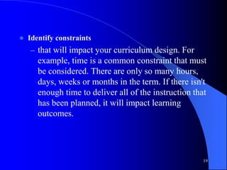  Identify constraints
– that will impact your curriculum design. For
example, time is a common constraint that must
be considered. There are only so many hours,
days, weeks or months in the term. If there isn't
enough time to deliver all of the instruction that
has been planned, it will impact learning
outcomes.
19
 