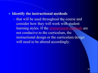  Identify the instructional methods
– that will be used throughout the course and
consider how they will work with student
learning styles. If the instructional methods are
not conducive to the curriculum, the
instructional design or the curriculum design
will need to be altered accordingly.
20
 