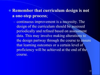 22
 Remember that curriculum design is not
a one-step process;
– continuous improvement is a necessity. The
design of the curriculum should be assessed
periodically and refined based on assessment
data. This may involve making alterations to
the design partway through the course to ensure
that learning outcomes or a certain level of
proficiency will be achieved at the end of the
course.
 
