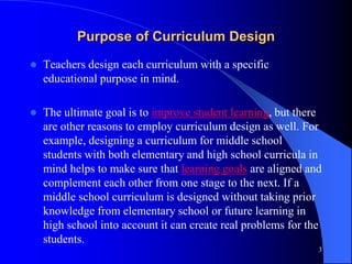 Purpose of Curriculum Design
 Teachers design each curriculum with a specific
educational purpose in mind.
 The ultimate goal is to improve student learning, but there
are other reasons to employ curriculum design as well. For
example, designing a curriculum for middle school
students with both elementary and high school curricula in
mind helps to make sure that learning goals are aligned and
complement each other from one stage to the next. If a
middle school curriculum is designed without taking prior
knowledge from elementary school or future learning in
high school into account it can create real problems for the
students.
3
 