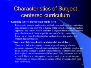Characteristics of Subject
centered curriculum
 Learning subject matter is an end in itself-
– Listening to lectures, studying the textbooks and studying for examination
are all practices that show the influence of the subject centered curriculum
approach. The subject teacher considers it of great importance to cover the
prescribed textbook. Since a specific amount of subject matter is to be
learnt in a set time. If subject matter has been learnt, the teacher and
students feel satisfaction.
There is a predetermined uniform standard of knowledge –
Those who follow the subject centered approach strongly advocate
minimum standards. They advocate set standard for a class to be achieved
by all students in order to qualify the examination. In other words a time
limit is placed on achievements and if the pupil fails, the course must be
repeated. The teacher attempts to bring the pupil up to the set standard.
Thus failures are required to repeat a grade or they are dropped out from
their institutions.
6
 