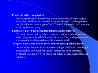  Practice in skills is emphasized
– Drill in specific skills is one of the typical characteristics of the subject
curriculum. Drill session, remedial work, review work, coaching classes
are often devoted to such type of drill. This drill is given in equal amounts
to all pupils in the group.
 Emphasis is placed upon acquiring information for future use-
The subject matter selected for a course, is considered to be of value in
adult living rather than child’s immediate needs. Thus adult problems are
given more weight than problems of children in youth.
Progress is measured by how much of the subject a pupil has learnt-
As the subject matter is an important thing to be learnt, learning is
measured by how well the subject matter has been mastered.
Frequent tests are given to check the extent of achievement by the
students.
7
 