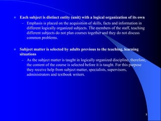  Each subject is distinct entity (unit) with a logical organization of its own
– Emphasis is placed on the acquisition of skills, facts and information in
different logically organized subjects. The members of the staff, teaching
different subjects do not plan courses together and they do not discuss
common problems.
 Subject matter is selected by adults previous to the teaching, learning
situations
– As the subject matter is taught in logically organized discipline, therefore,
the content of the course is selected before it is taught. For this purpose
they receive help from subject matter, specialists, supervisors,
administrators and textbook writers.
8
 