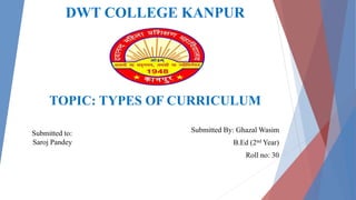 DWT COLLEGE KANPUR
TOPIC: TYPES OF CURRICULUM
Submitted By: Ghazal Wasim
B.Ed (2nd Year)
Roll no: 30
Submitted to:
Saroj Pandey
 