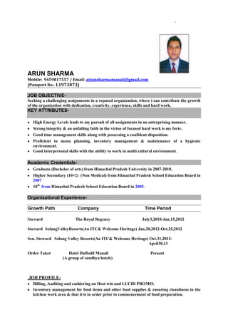ARUN SHARMA
Mobile: 9459817557 / Email: arjunsharmamanali@gmail.com
{Passport No.- L1973873}

JOB OBJECTIVESeeking a challenging assignments in a reputed organization, where i can contribute the growth
of the organization with dedication, creativity, experience, skills and hard work.

KEY ATTRIBUTESHigh Energy Levels leads to my pursuit of all assignments in an enterprising manner.
Strong integrity & an unfailing faith in the virtue of focused hard work is my forte.
Good time management skills along with possessing a confident disposition.
Proficient in menu planning, inventory management & maintenance of a hygienic
environment.
Good interpersonal skills with the ability to work in multi cultural environment.

Academic CredentialsGraduate (Bachelor of arts) from Himachal Pradesh University in 2007-2010.
Higher Secondary (10+2) (Non Medical) from Himachal Pradesh School Education Board in
2007
10th from Himachal Pradesh School Education Board in 2005.

Organizational ExperienceGrowth Path
Steward

Company
The Royal Regency

Time Period
July3,2010-Jan.15,2012

Steward SolangValleyResorts(An ITC& Welcome Heritage) Jan.20,2012-Oct.25,2012
Sen. Steward Solang Valley Resorts(An ITC& Welcome Heritage) Oct.31,2012April30,13
Order Taker

Hotel Daffodil Manali
(A group of sandhya hotels)

Present

JOB PROFILEBilling, Auditing and cashiering on Host win and LUCID PROMIS.
Inventory management for food items and other food supplies & ensuring cleanliness in the
kitchen work area & that it is in order prior to commencement of food preparation.

 