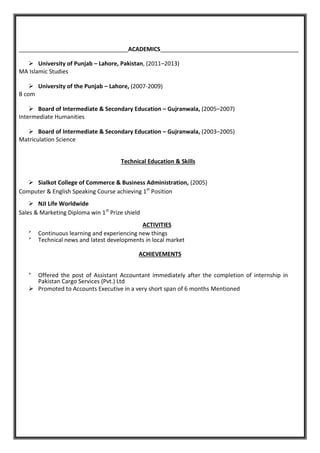 __________________________________ACADEMICS___________________________________________
 University of Punjab – Lahore, Pakistan, (2011–2013)
MA Islamic Studies
 University of the Punjab – Lahore, (2007-2009)
B com
 Board of Intermediate & Secondary Education – Gujranwala, (2005–2007)
Intermediate Humanities
 Board of Intermediate & Secondary Education – Gujranwala, (2003–2005)
Matriculation Science
Technical Education & Skills
 Sialkot College of Commerce & Business Administration, (2005)
Computer & English Speaking Course achieving 1st
Position
 NJI Life Worldwide
Sales & Marketing Diploma win 1st
Prize shield
ACTIVITIES

Continuous learning and experiencing new things

Technical news and latest developments in local market
ACHIEVEMENTS

Offered the post of Assistant Accountant immediately after the completion of internship in
Pakistan Cargo Services (Pvt.) Ltd
 Promoted to Accounts Executive in a very short span of 6 months Mentioned
 
