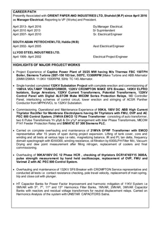 CAREER PATH
Presently Associated with ORIENT PAPER AND INDUSTRIES LTD, Shahdol (M.P) since April 2016
as Manager Electrical. Reporting to VP (Works) and President.
April 2013- April 2016 Dy.Manager Electrical.
April 2010 April 2013 Sr Suprintendent
April 2007- April 2010 Sr. Electrical Engineer
SOUTH ASIAN PETROCHEM LTD, Haldia (W.B)
April 2002- April 2005 Asst Electrical Engineer
LLYOD STEEL INDUSTRIES LTD.
April 1999- April 2002 Electrical Project Engineer
HIGHLIGHTS OF MAJOR PROJECT WORKS
? Project Experience of Captive Power Plant of 35/25 MW having M/s Thermax FBC 150TPH
Boiler, Siemens Turbine (SST-150 103 bar, 505?C, 13300RPM )Make Turbine and ABB Alternator
20MW/25MVA 11.0KV 1500RPM, 50Hz TC 145 Alternator.
? Single handed completed 132KV Substation Project with complete erection and commissioning of
15MVA VOLTAMP TRANSFORMER, 132KV CROMPTON MAKE SF6 Breaker, 145KV ELPRO
Isolators, Surge Arrestors, 132KV Current Transformers, Potential Transformers, 132KV
Control Panel with Digital ALSTOM Make MICOM Series Protection Relays, MD Controller
Panel, interlocking schemes of control circuit, tower erection and stringing of ACSR Panther
Conductor from MPPKVVCL to 132KV Substation.
? Commissioning, Operational and Maintenance Experience of 90KA, 180V DC ABB High Current
Thyristor Rectifier for Membrane Electrolysers having 84 Thyristors with FMU, OVP and AC
PEC 800 Control System. 21MVA EMCO 12 Phase Transformer consisting of auto transformer,
two 6 Pulse Transformers Yn y0y6 & Dn y1y7 arrangement with Inter Phase Transformers, MICOM
P141 Feeder Protection Relay and SIMATIC S7 300 Siemens PLC.
? Carried on complete overhauling and maintenance of 21MVA OFWF Transformer with EMCO
representative after 15 years of span during project expansion. Lifting of tank cover, core and
winding and all tests at various taps i.e ratio, magnetizing balance, IR and PI, tan delta, frequency
domain spectrograph with IDAX300, winding resistance, oil filtration by 6000LPH Filter M/c, Vacuum
Drying and dew point measurement after filling nitrogen, replacement of coolers and final
commissioning.
? Overhauling of 90KA/180V DC 12 Phase HCR , checking of thyristors DCR1474SY15 3600A,
pulse strength measurement by hand held oscilloscope, replacement of OVP, FMU and
Varimat Z with AC PEC 800 Control System.
? Overhauling and maintenance of 132KV SF6 Breaker with CROMPTON Service representative and
conducted all tests i.e contact resistance checking, pole travel velocity, replacement of main spring,
trip and close coil with plunger.
? HT Capacitor Banks for Power Factor Improvement and harmonic mitigation of 11KV System i.e
5MVAR with 5th
, 7th
, 11th
and 13th
Harmonics Filter Banks, 1MVAR, 2MVAR, 3MVAR Capacitor
Banks with reactors and residual voltage transformers for neutral displacement relays. Carried on
Harmonics Analysis of the system with UNISTAR CAPACITORS Satna.
 