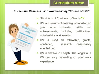 Curriculum Vitae
Curriculum Vitae is a Latin word meaning Course of Life
? Short form of Curriculum Vitae is CV
? CV is a document outlining information on
your career, education, skills, and
achievements, including publications,
scholarships and awards.
? CV is used for fellowship, grants,
academic, research, consultancy
oriented Job.
? CV is flexible in Length. The length of a
CV can vary depending on your work
experience.
 