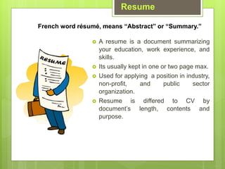 Resume
? A resume is a document summarizing
your education, work experience, and
skills.
? Its usually kept in one or two page max.
? Used for applying a position in industry,
non-profit, and public sector
organization.
? Resume is differed to CV by
documents length, contents and
purpose.
French word rsum, means Abstract or Summary.
 