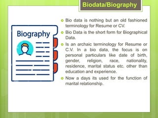 Biodata/Biography
? Bio data is nothing but an old fashioned
terminology for Resume or CV.
? Bio Data is the short form for Biographical
Data.
? Is an archaic terminology for Resume or
C.V. In a bio data, the focus is on
personal particulars like date of birth,
gender, religion, race, nationality,
residence, marital status etc. other than
education and experience.
? Now a days its used for the function of
marital relationship.
 