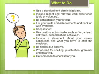 What to Do
? Use a standard font size in black ink.
? Include recent and relevant work experience
(paid or voluntary).
? Be consistent in your layout.
? List your skills and achievements and back up
with evidence.
? Keep it short.
? Use positive action verbs such as organised,
delivered, accomplished, achieved.
? Include a statement about your career
aspirations and what you have to offer the
employer.
? Be honest but positive.
? Proof-read for spelling, punctuation, grammar
and meaning.
? Get someone to check it for you.
 