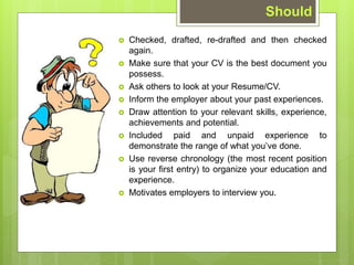? Checked, drafted, re-drafted and then checked
again.
? Make sure that your CV is the best document you
possess.
? Ask others to look at your Resume/CV.
? Inform the employer about your past experiences.
? Draw attention to your relevant skills, experience,
achievements and potential.
? Included paid and unpaid experience to
demonstrate the range of what youve done.
? Use reverse chronology (the most recent position
is your first entry) to organize your education and
experience.
? Motivates employers to interview you.
Should
 