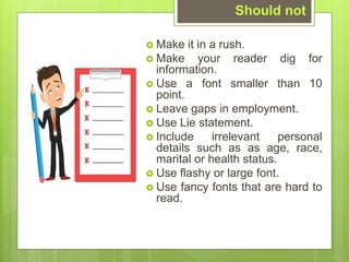 ? Make it in a rush.
? Make your reader dig for
information.
? Use a font smaller than 10
point.
? Leave gaps in employment.
? Use Lie statement.
? Include irrelevant personal
details such as as age, race,
marital or health status.
? Use flashy or large font.
? Use fancy fonts that are hard to
read.
Should not
 