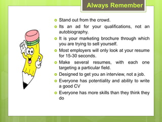 ? Stand out from the crowd.
? Its an ad for your qualifications, not an
autobiography.
? It is your marketing brochure through which
you are trying to sell yourself.
? Most employers will only look at your resume
for 15-30 seconds.
? Make several resumes, with each one
targeting a particular field.
? Designed to get you an interview, not a job.
? Everyone has potentiality and ability to write
a good CV
? Everyone has more skills than they think they
do
Always Remember
 