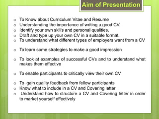 Aim of Presentation
o To Know about Curriculum Vitae and Resume
o Understanding the importance of writing a good CV.
o Identify your own skills and personal qualities.
o Draft and type up your own CV in a suitable format.
o To understand what different types of employers want from a CV
o To learn some strategies to make a good impression
o To look at examples of successful CVs and to understand what
makes them effective
o To enable participants to critically view their own CV
o To gain quality feedback from fellow participants
o Know what to include in a CV and Covering letter
o Understand how to structure a CV and Covering letter in order
to market yourself effectively
 