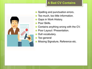 A Bad CV Contains
? Spelling and punctuation errors.
? Too much, too little information.
? Gaps in Work History.
? Poor Skills.
? Contains anything wrong with the CV.
? Poor Layout / Presentation.
? Dull vocabulary.
? Too general
? Missing Signature, Reference etc.
 