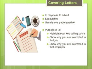 Covering Letters
? In response to advert
? Speculative
? Usually one page typed A4
? Purpose is to:
? Highlight your key selling points
? Show why you are interested in
that job
? Show why you are interested in
that employer
 