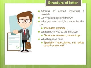 ? Address to named individual if
possible
? Why you are sending the CV
? Why you are the right person for the
job
? Job match exercise
? What attracts you to the employer
? Show your research, name drop!
? What happens next
? Specially if speculative, e.g. follow
up with phone call
Structure of letter
 