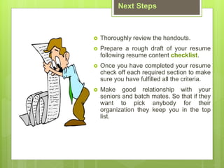 Next Steps
? Thoroughly review the handouts.
? Prepare a rough draft of your resume
following resume content checklist.
? Once you have completed your resume
check off each required section to make
sure you have fulfilled all the criteria.
? Make good relationship with your
seniors and batch mates. So that if they
want to pick anybody for their
organization they keep you in the top
list.
 