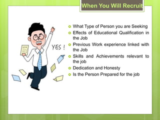 When You Will Recruit
? What Type of Person you are Seeking
? Effects of Educational Qualification in
the Job
? Previous Work experience linked with
the Job
? Skills and Achievements relevant to
the job
? Dedication and Honesty
? Is the Person Prepared for the job
 