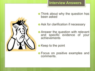 Interview Answers
? Think about why the question has
been asked
? Ask for clarification if necessary
? Answer the question with relevant
and specific evidence of your
achievements
? Keep to the point
? Focus on positive examples and
comments.
 