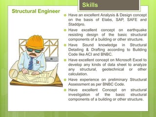Skills
? Have an excellent Analysis & Design concept
on the basis of Etabs, SAP, SAFE and
Staddpro.
? Have excellent concept on earthquake
resisting design of the basic structural
components of a building or other structure.
? Have Sound knowledge in Structural
Detailing & Drafting according to Building
Code like ACI and BNBC.
? Have excellent concept on Microsoft Excel to
develop any kinds of data sheet to analyze
any structural, geotechnical or other
calculation.
? Have experience on preliminary Structural
Assessment as per BNBC Code.
? Have excellent Concept on structural
investigation of the basic structural
components of a building or other structure.
Structural Engineer
 