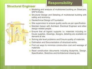 Responsibility
? Modeling and analysis of multistoried building on Staad.pro,
SAP & Etabs.
? Structural Design and Detailing of multistoried building with
safety and economy.
? Geotechnical Design of Foundation
? Site supervision to ensure quality works as per specification.
? Maintain liaison with Architect, Electrical Engineer and other
design related people.
? Ensure that all logistic supports i.e. materials including in-
house supplies, drawings, designs, detailing are available on
demand at site.
? Solving site level problems and Ensure quality of materials.
? Estimation and Documentation of structural works.
? Find out ways to minimize construction cost and wastage of
materials
? Read construction documents including blueprints, Design,
Specification, Sketches and Architectural drawing etc.
Structural Engineer
 
