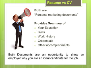 Both are:
Personal marketing documents
Provides Summary of
o Your Education
o Skills
o Work History
o Credentials
o Other accomplishments
Resume vs CV
Both Documents are an opportunity to show an
employer why you are an ideal candidate for the job.
 