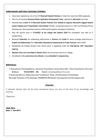 Achievements and Extra Curricular Activities:

      Have been selected as one of the 270 Microsoft Student Partners in India from more than 6000 applicants.

      Part of a 20 member Windows Mobile Application Development Team, selected by Microsoft from India.

      Recently lead a team of 10 Microsoft Student Partners from Kolkata to organize Microsoft’s biggest student

       centric Kolkata event “DreamSpark Yatra Kolkata” till date. I presented sessions on .NET and Windows Phone

       Development. Also presented sessions at Microsoft Academic developer Conference.

      Won the second prize in “FLAWED” at the college fest Dakshh 2009.The competition was held on C

       programming.

      Received Distinction for outstanding performance in Science and Credit for above average performance in

       English and Mathematics from Macmillan International Assessments for Indian Schools held in 2005.

      Established the Kolkata Student User Group which is registered under the International .NET Association

       (INETA).

      Member of the core committee in Dakshh 2010, the annual tech fest of our college.

      Completed a fully autonomous line follower using embedded C programming.




References:

   1. Tanushyam Chattopadhyay, Assistant Consultant, Innovation labs , Tata Consultancy Services,
       Kolkata        9434233084      (M)     Email: t.chattopadhyay@tcs.com
   2. Satarupa Biswas, Departmental Coordinator, Dept. of Information Technology,
   Heritage Institute of Technology, 983669449 (M) Email: satarupa.biswas@heritageit.edu



                                                   Declaration

I solemnly declare that all the facts mentioned above are true at the best of my knowledge and
interest.

Signature




Abhik Mitra
Date: 1st Jan 2011
 